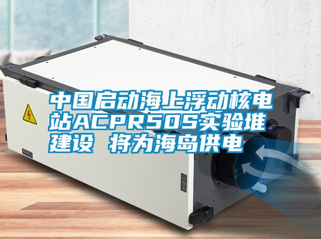 中國啟動海上浮動核電站ACPR50S實驗堆建設(shè) 將為海島供電